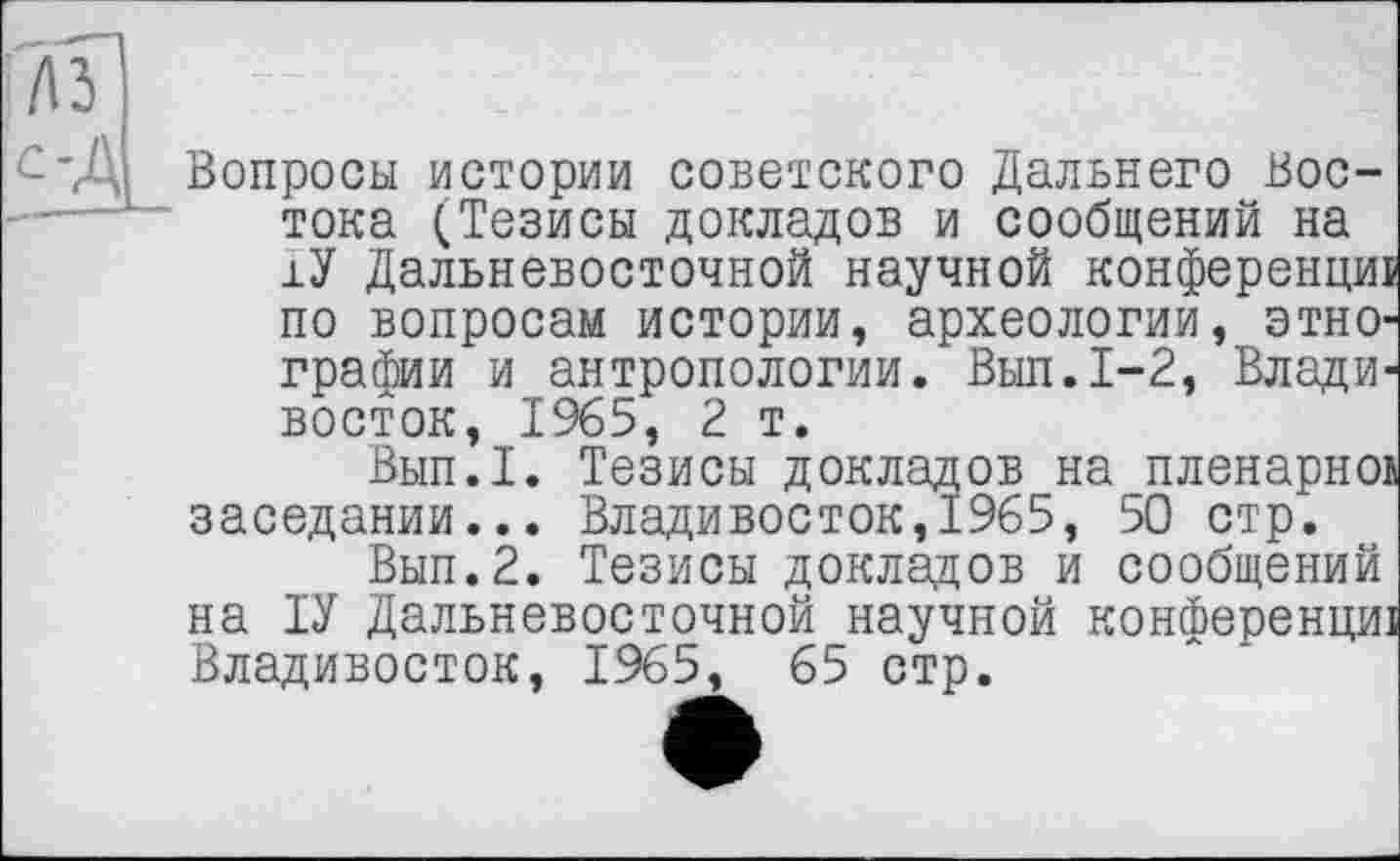 ﻿лз
С'Д Вопросы истории советского Дальнего Востока (Тезисы докладов и сообщений на ±У Дальневосточной научной конференции по вопросам истории, археологии, этнографии и антропологии. Вып.1-2, Владивосток, 1965, 2 т.
Вып.1. Тезисы докладов напленарної заседании... Владивосток,1965, 50 стр.
Вып.2. Тезисы докладов и сообщений на ІУ Дальневосточной научной конференциі Владивосток, 1965, 65 стр.